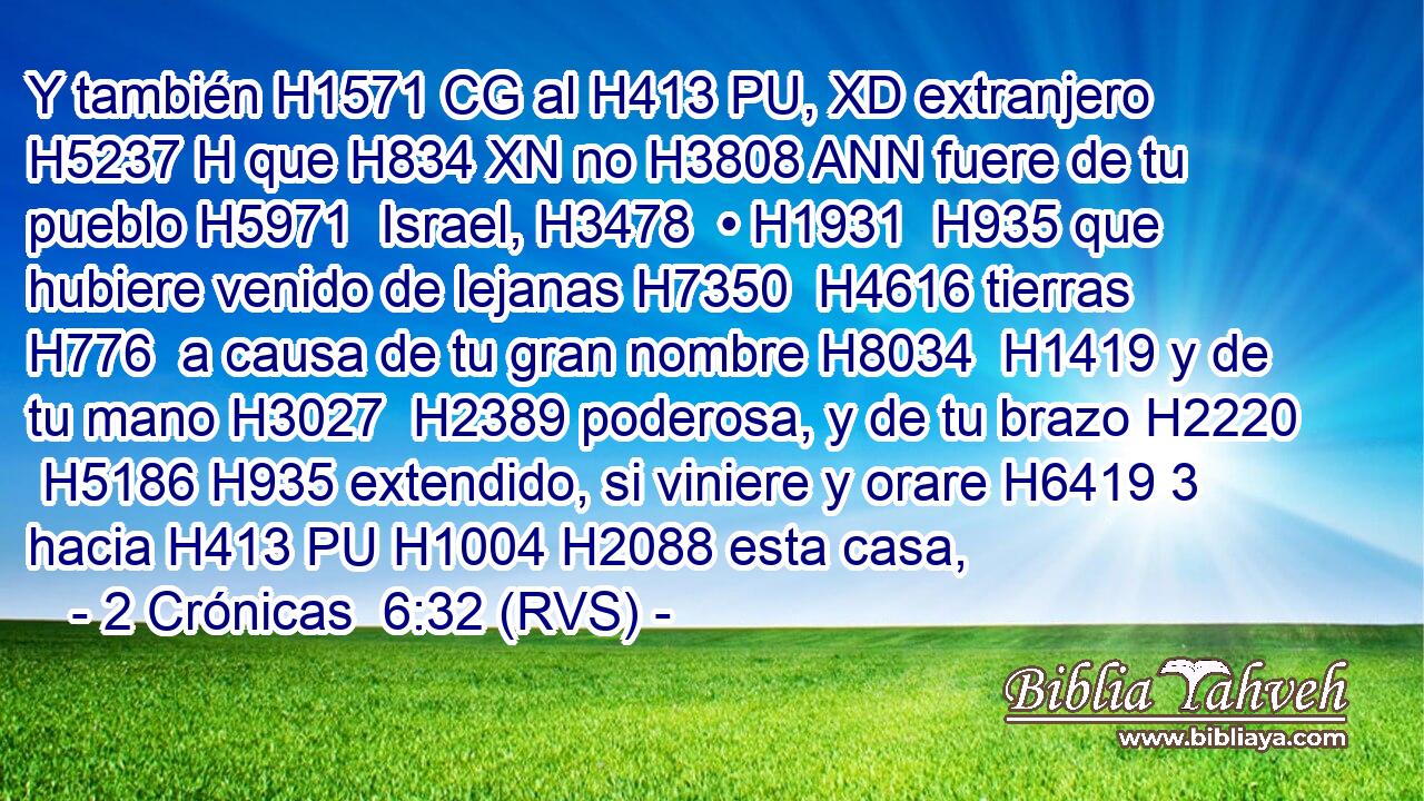 Y también H1571 CG al H413 PU, XD extranjero H5237 H que H834 XN no H3808 ANN fuere de tu pueblo H5971  Israel, H3478  • H1931  H935 que hubiere venido de lejanas H7350  H4616 tierras H776  a causa de tu gran nombre H8034  H1419 y de tu mano H3027  H2389 poderosa, y de tu brazo H2220  H5186 H935 extendido, si viniere y orare H6419 3 hacia H413 PU H1004 H2088 esta casa, 