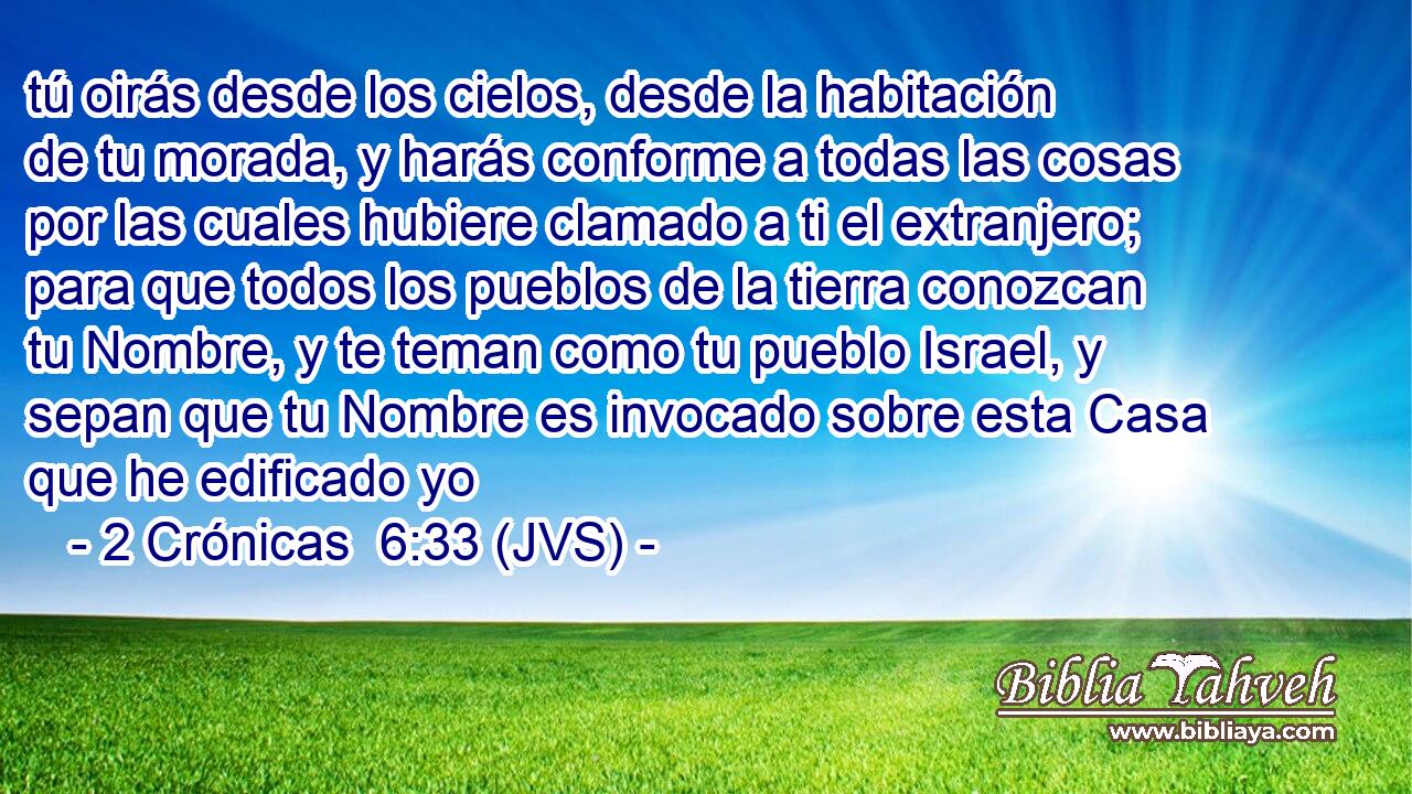 tú oirás desde los cielos, desde la habitación de tu morada, y harás conforme a todas las cosas por las cuales hubiere clamado a ti el extranjero; para que todos los pueblos de la tierra conozcan tu Nombre, y te teman como tu pueblo Israel, y sepan que tu Nombre es invocado sobre esta Casa que he edificado yo