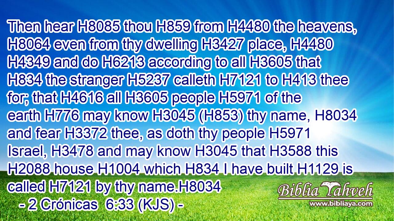 Then hear H8085 thou H859 from H4480 the heavens, H8064 even from thy dwelling H3427 place, H4480  H4349 and do H6213 according to all H3605 that H834 the stranger H5237 calleth H7121 to H413 thee for; that H4616 all H3605 people H5971 of the earth H776 may know H3045 (H853) thy name, H8034 and fear H3372 thee, as doth thy people H5971 Israel, H3478 and may know H3045 that H3588 this H2088 house H1004 which H834 I have built H1129 is called H7121 by thy name.H8034