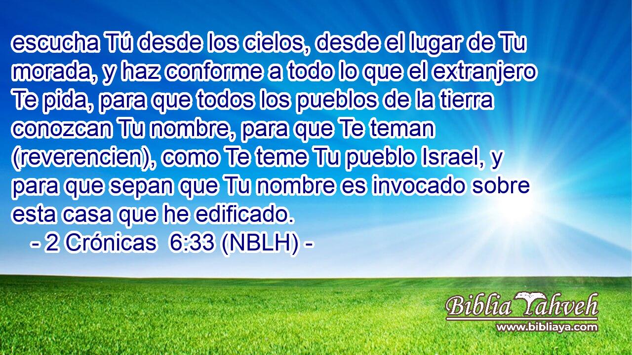 escucha Tú desde los cielos, desde el lugar de Tu morada, y haz conforme a todo lo que el extranjero Te pida, para que todos los pueblos de la tierra conozcan Tu nombre, para que Te teman (reverencien), como Te teme Tu pueblo Israel, y para que sepan que Tu nombre es invocado sobre esta casa que he edificado. 