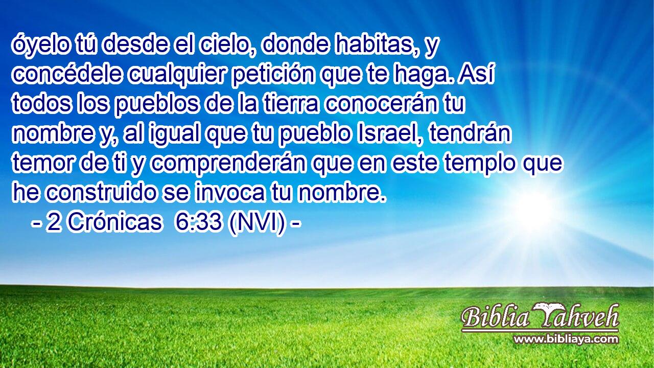  óyelo tú desde el cielo, donde habitas, y concédele cualquier petición que te haga. Así todos los pueblos de la tierra conocerán tu nombre y, al igual que tu pueblo Israel, tendrán temor de ti y comprenderán que en este templo que he construido se invoca tu nombre. 