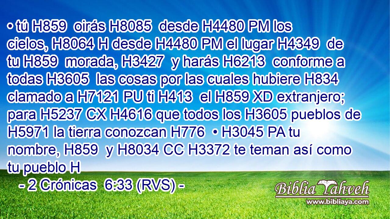• tú H859  oirás H8085  desde H4480 PM los cielos, H8064 H desde H4480 PM el lugar H4349  de tu H859  morada, H3427  y harás H6213  conforme a todas H3605  las cosas por las cuales hubiere H834 clamado a H7121 PU ti H413  el H859 XD extranjero; para H5237 CX H4616 que todos los H3605 pueblos de H5971 la tierra conozcan H776  • H3045 PA tu nombre, H859  y H8034 CC H3372 te teman así como tu pueblo H