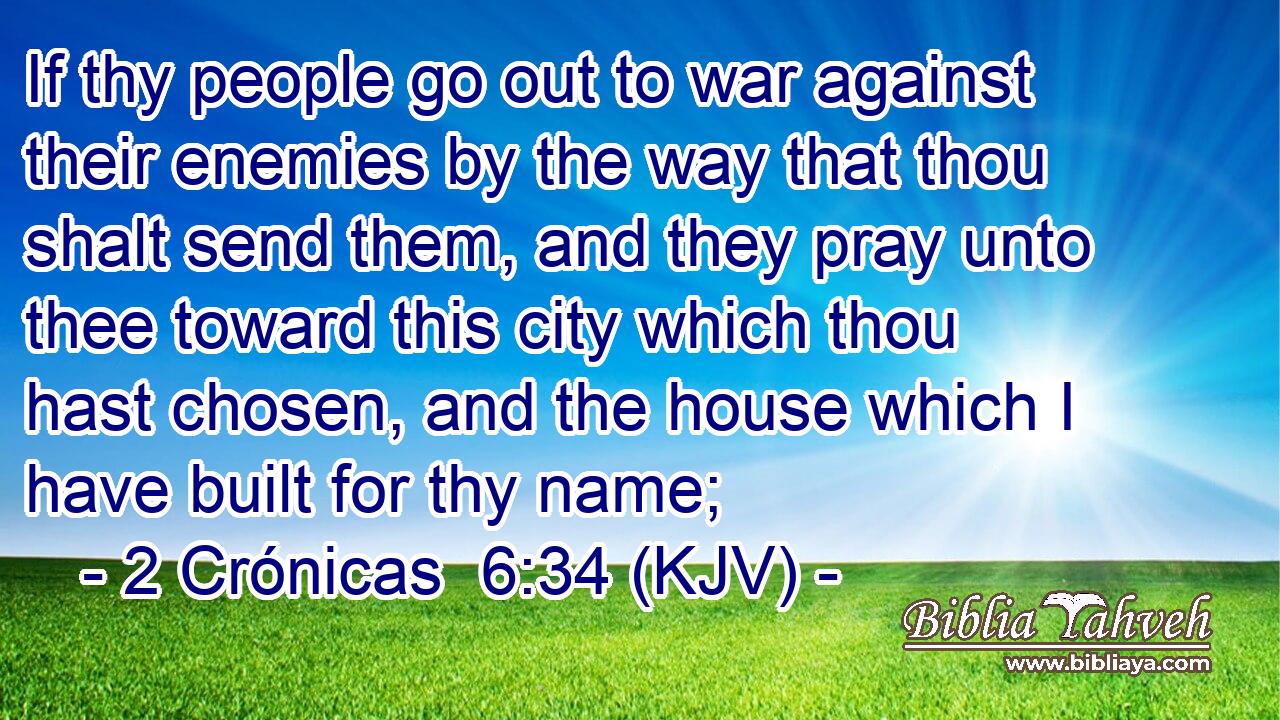 If thy people go out to war against their enemies by the way that thou shalt send them, and they pray unto thee toward this city which thou hast chosen, and the house which I have built for thy name;