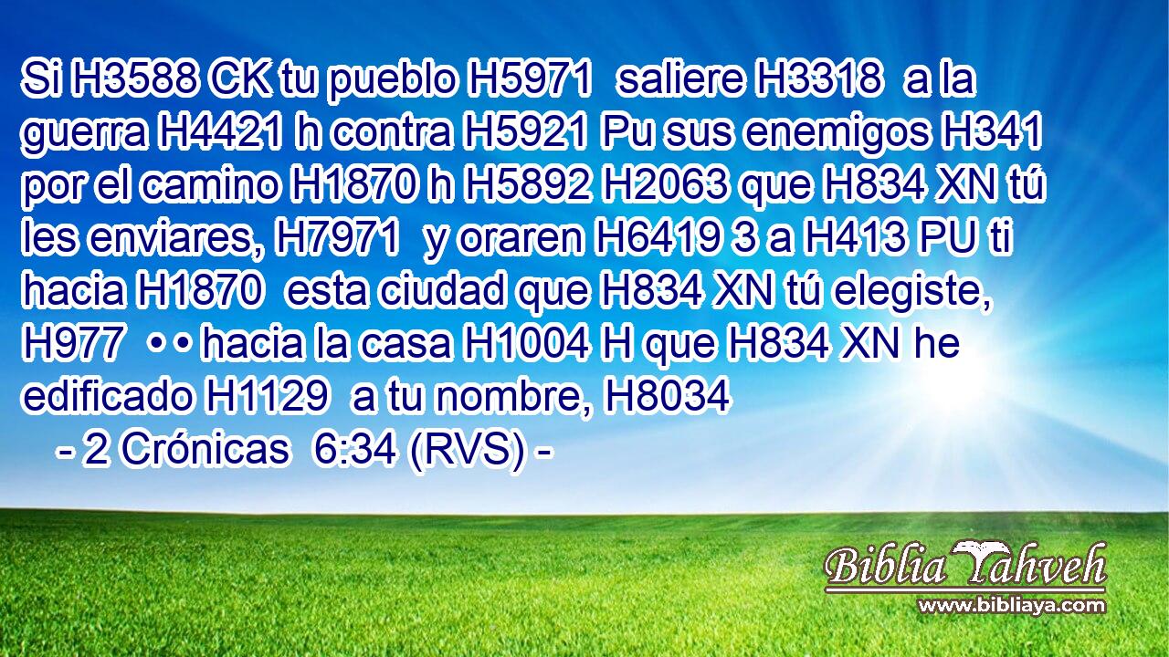 Si H3588 CK tu pueblo H5971  saliere H3318  a la guerra H4421 h contra H5921 Pu sus enemigos H341  por el camino H1870 h H5892 H2063 que H834 XN tú les enviares, H7971  y oraren H6419 3 a H413 PU ti hacia H1870  esta ciudad que H834 XN tú elegiste, H977  • • hacia la casa H1004 H que H834 XN he edificado H1129  a tu nombre, H8034  