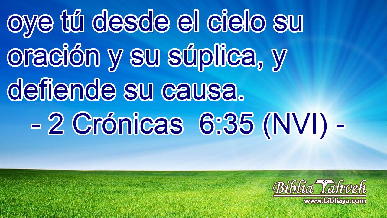  oye tú desde el cielo su oración y su súplica, y defiende su causa. 
