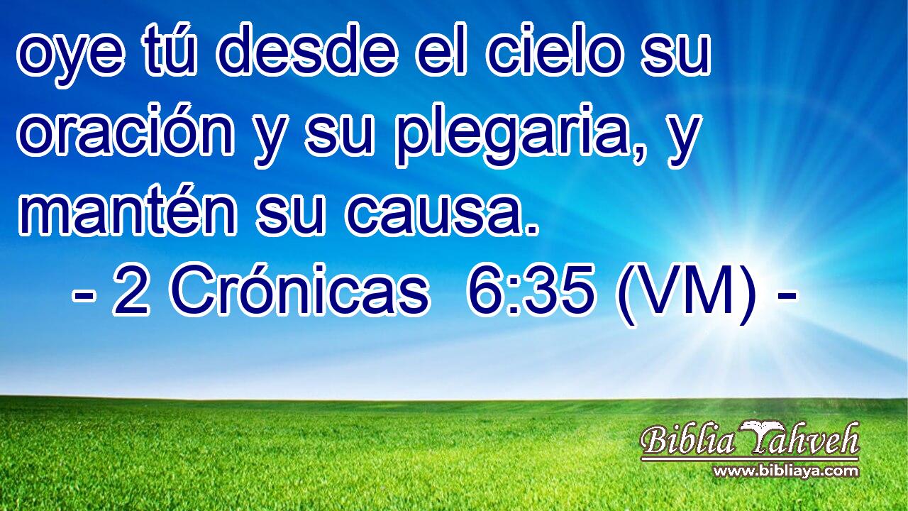  oye tú desde el cielo su oración y su plegaria, y mantén su causa. 