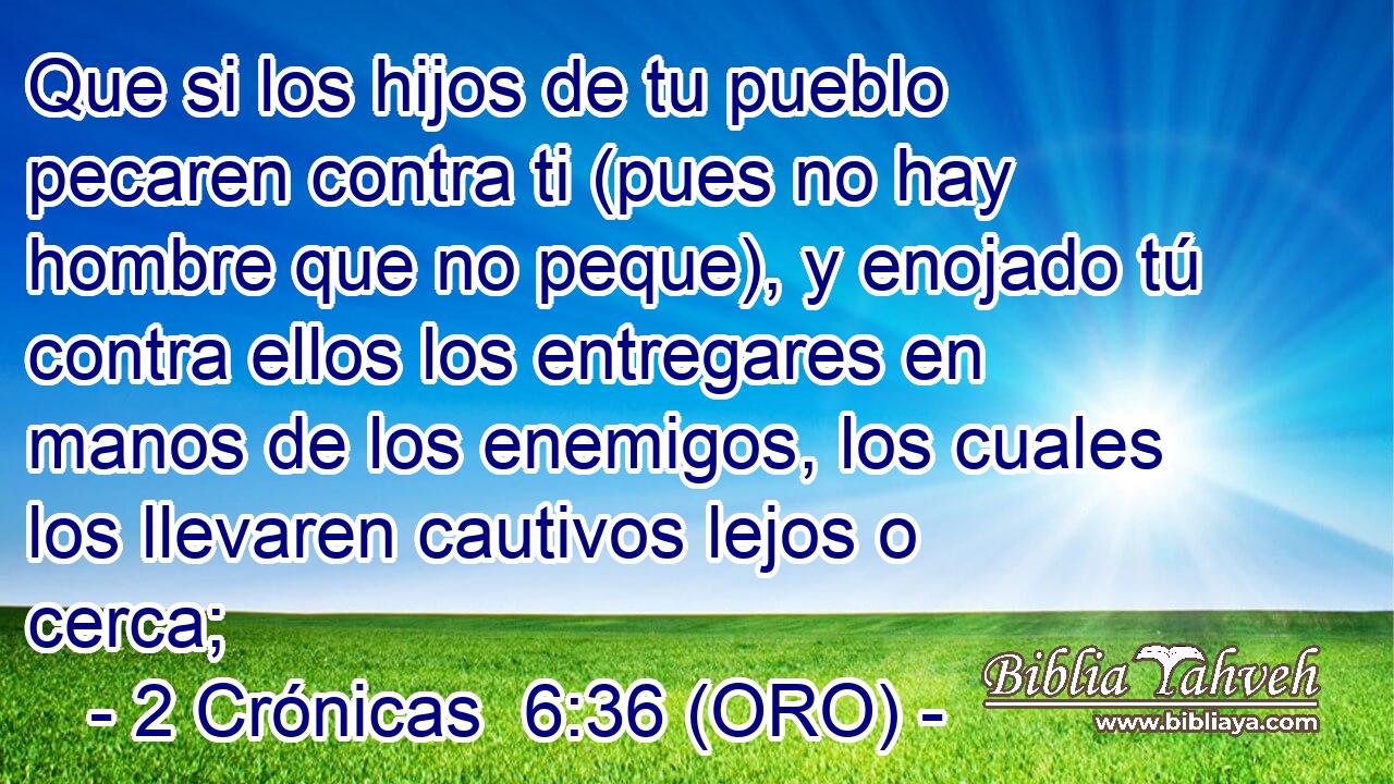  Que si los hijos de tu pueblo pecaren contra ti (pues no hay hombre que no peque), y enojado tú contra ellos los entregares en manos de los enemigos, los cuales los llevaren cautivos lejos o cerca; 