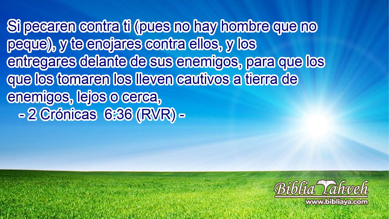 Si pecaren contra ti (pues no hay hombre que no peque), y te enojares contra ellos, y los entregares delante de sus enemigos, para que los que los tomaren los lleven cautivos a tierra de enemigos, lejos o cerca,