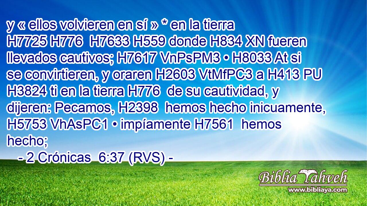 y « ellos volvieren en sí » * en la tierra H7725 H776  H7633 H559 donde H834 XN fueren llevados cautivos; H7617 VnPsPM3 • H8033 At si se convirtieren, y oraren H2603 VtMfPC3 a H413 PU H3824 ti en la tierra H776  de su cautividad, y dijeren: Pecamos, H2398  hemos hecho inicuamente, H5753 VhAsPC1 • impíamente H7561  hemos hecho; 