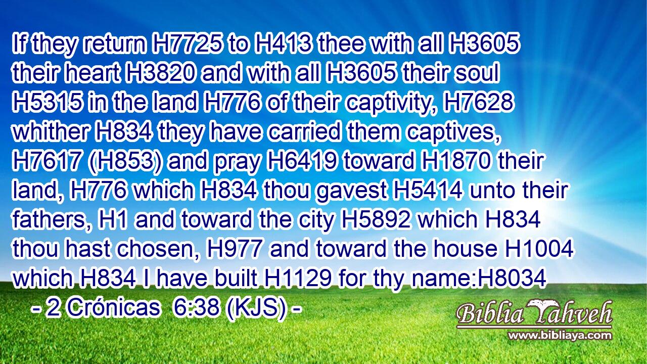If they return H7725 to H413 thee with all H3605 their heart H3820 and with all H3605 their soul H5315 in the land H776 of their captivity, H7628 whither H834 they have carried them captives, H7617 (H853) and pray H6419 toward H1870 their land, H776 which H834 thou gavest H5414 unto their fathers, H1 and toward the city H5892 which H834 thou hast chosen, H977 and toward the house H1004 which H834 I have built H1129 for thy name:H8034