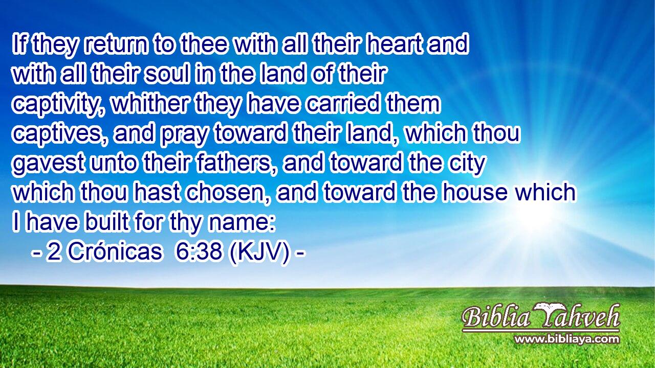 If they return to thee with all their heart and with all their soul in the land of their captivity, whither they have carried them captives, and pray toward their land, which thou gavest unto their fathers, and toward the city which thou hast chosen, and toward the house which I have built for thy name: