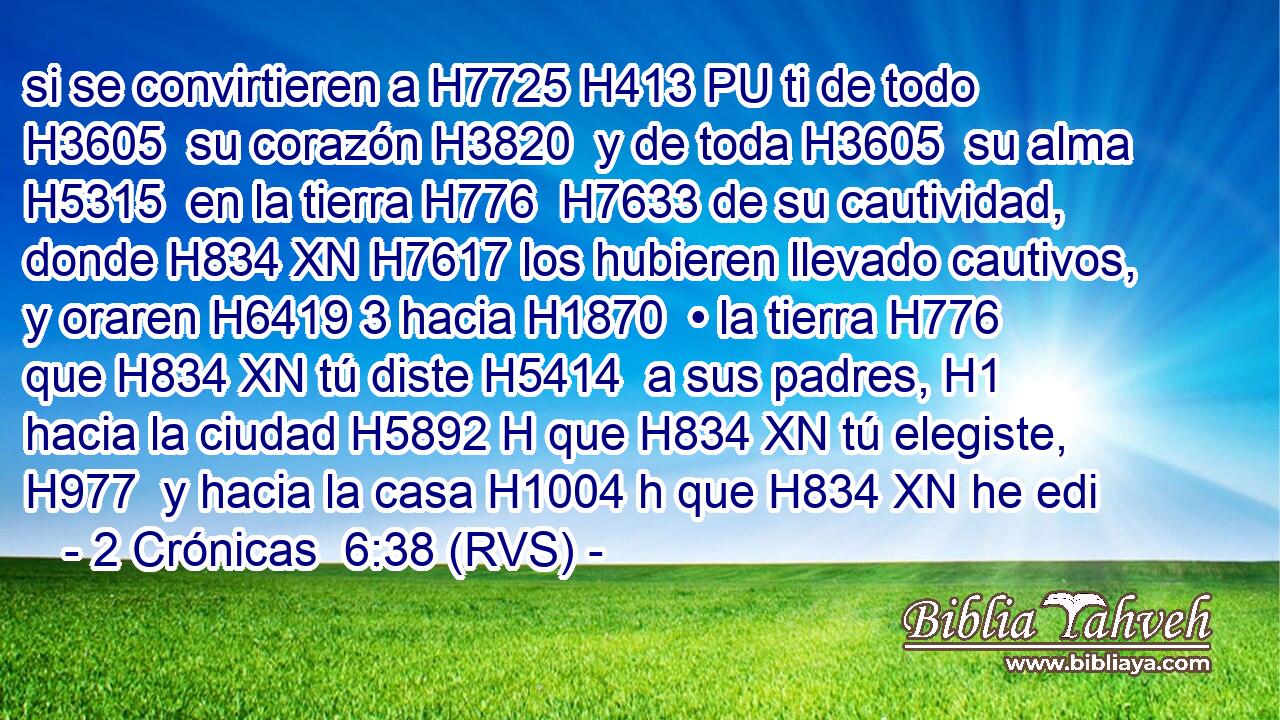 si se convirtieren a H7725 H413 PU ti de todo H3605  su corazón H3820  y de toda H3605  su alma H5315  en la tierra H776  H7633 de su cautividad, donde H834 XN H7617 los hubieren llevado cautivos, y oraren H6419 3 hacia H1870  • la tierra H776  que H834 XN tú diste H5414  a sus padres, H1  hacia la ciudad H5892 H que H834 XN tú elegiste, H977  y hacia la casa H1004 h que H834 XN he edi