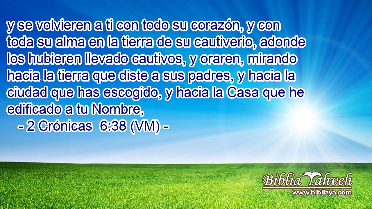  y se volvieren a ti con todo su corazón, y con toda su alma en la tierra de su cautiverio, adonde los hubieren llevado cautivos, y oraren, mirando hacia la tierra que diste a sus padres, y hacia la ciudad que has escogido, y hacia la Casa que he edificado a tu Nombre, 
