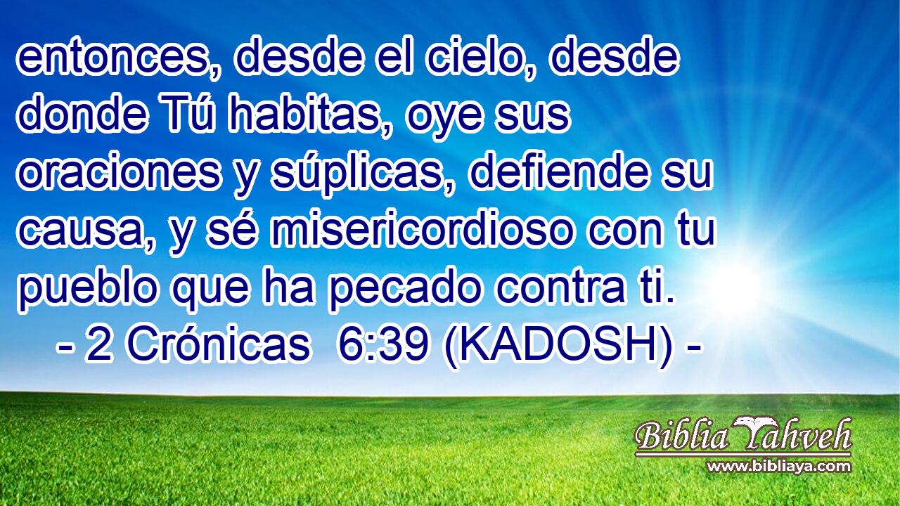  entonces, desde el cielo, desde donde Tú habitas, oye sus oraciones y súplicas, defiende su causa, y sé misericordioso con tu pueblo que ha pecado contra ti. 