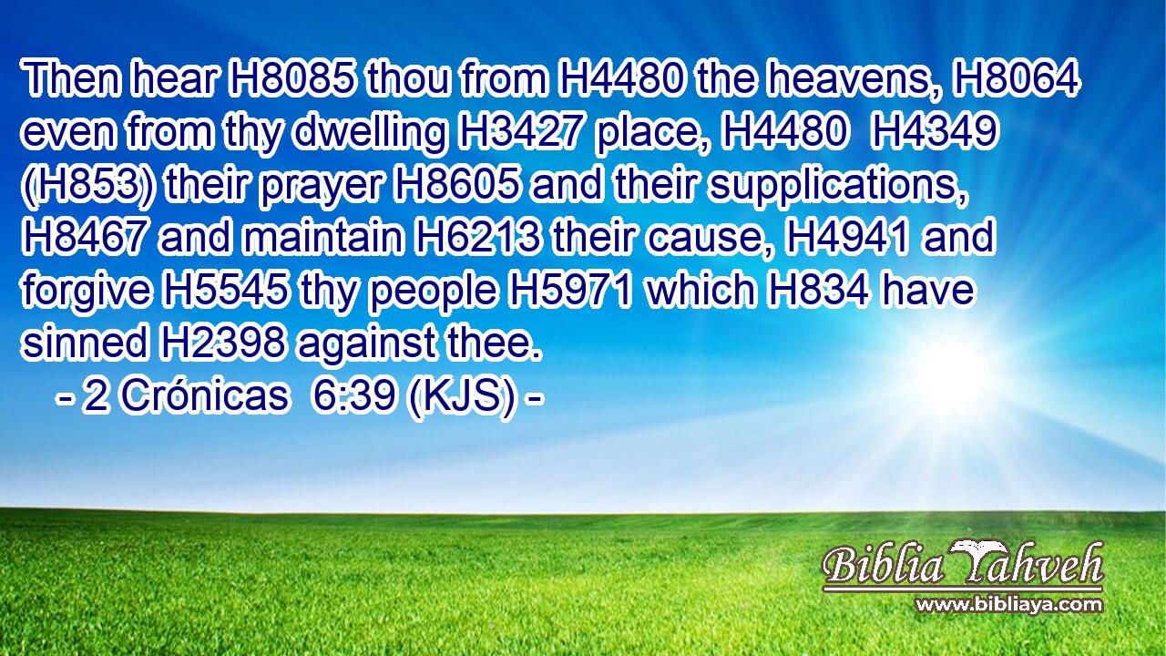 Then hear H8085 thou from H4480 the heavens, H8064 even from thy dwelling H3427 place, H4480  H4349 (H853) their prayer H8605 and their supplications, H8467 and maintain H6213 their cause, H4941 and forgive H5545 thy people H5971 which H834 have sinned H2398 against thee.