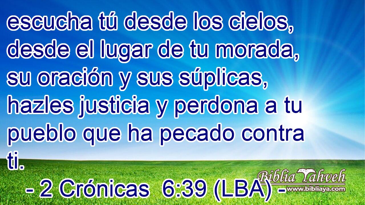 escucha tú desde los cielos, desde el lugar de tu morada, su oración y sus súplicas, hazles justicia y perdona a tu pueblo que ha pecado contra ti.