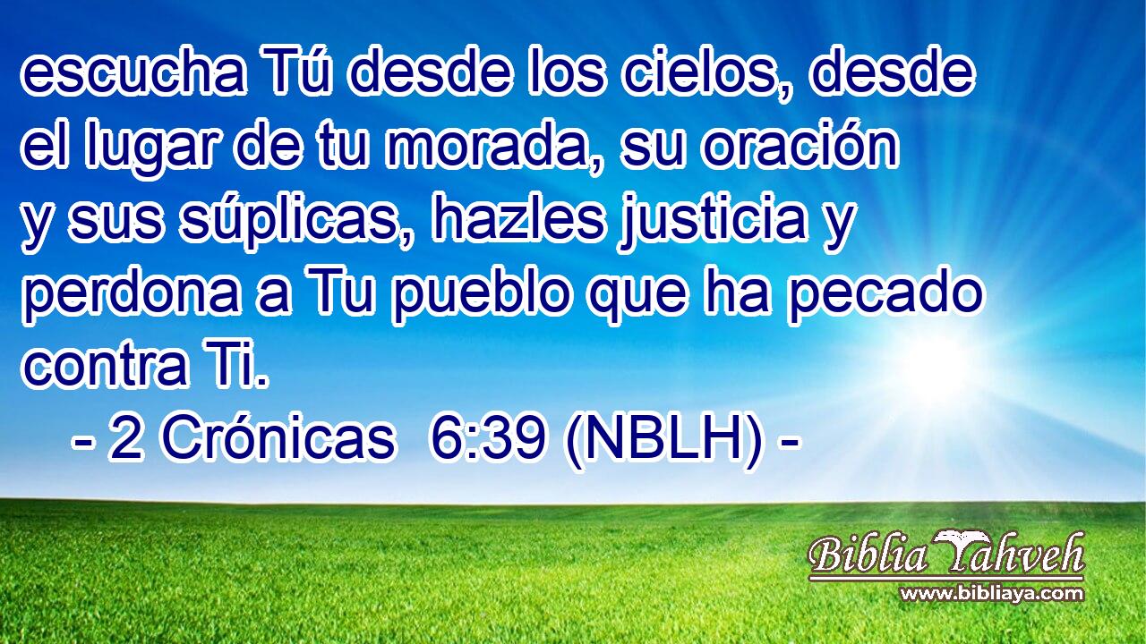  escucha Tú desde los cielos, desde el lugar de tu morada, su oración y sus súplicas, hazles justicia y perdona a Tu pueblo que ha pecado contra Ti. 