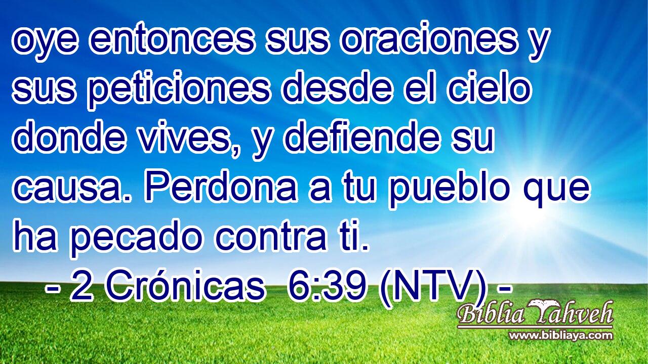 oye entonces sus oraciones y sus peticiones desde el cielo donde vives, y defiende su causa. Perdona a tu pueblo que ha pecado contra ti.