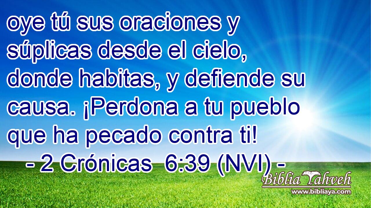  oye tú sus oraciones y súplicas desde el cielo, donde habitas, y defiende su causa. ¡Perdona a tu pueblo que ha pecado contra ti! 