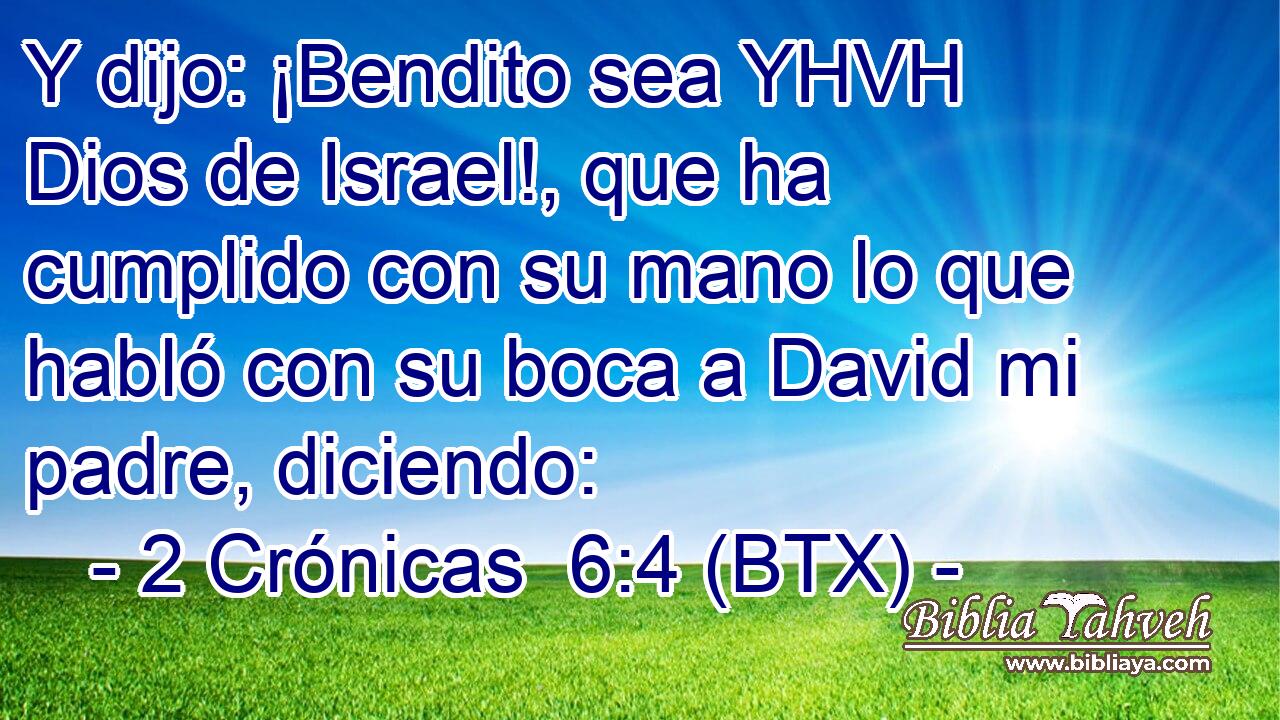 Y dijo: ¡Bendito sea YHVH Dios de Israel!, que ha cumplido con su mano lo que habló con su boca a David mi padre, diciendo: