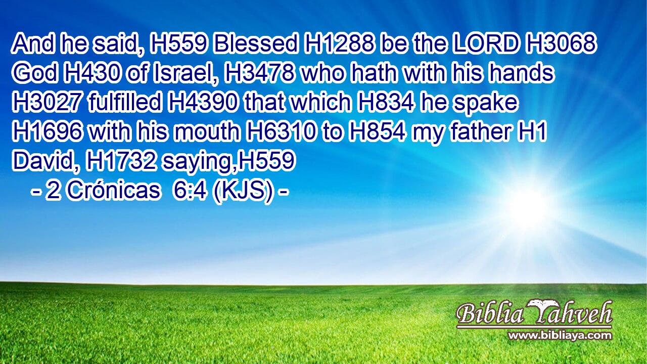 And he said, H559 Blessed H1288 be the LORD H3068 God H430 of Israel, H3478 who hath with his hands H3027 fulfilled H4390 that which H834 he spake H1696 with his mouth H6310 to H854 my father H1 David, H1732 saying,H559