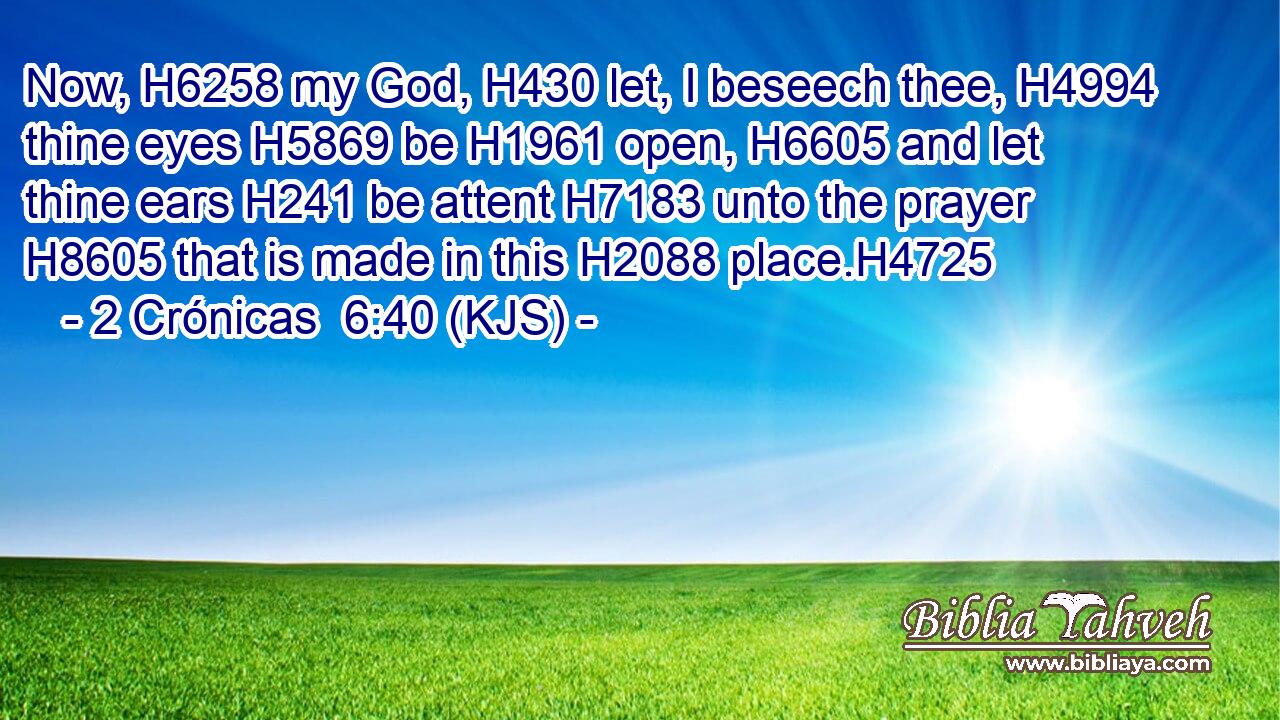 Now, H6258 my God, H430 let, I beseech thee, H4994 thine eyes H5869 be H1961 open, H6605 and let thine ears H241 be attent H7183 unto the prayer H8605 that is made in this H2088 place.H4725