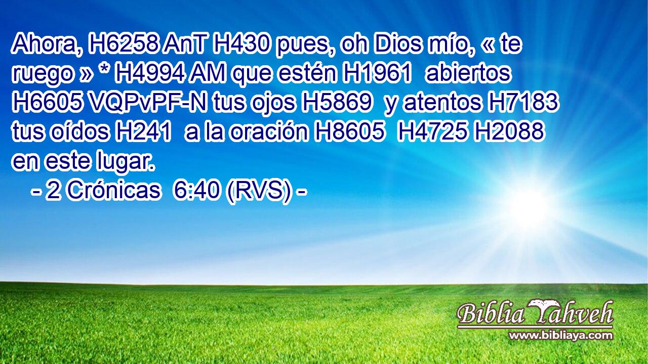 Ahora, H6258 AnT H430 pues, oh Dios mío, « te ruego » * H4994 AM que estén H1961  abiertos H6605 VQPvPF-N tus ojos H5869  y atentos H7183  tus oídos H241  a la oración H8605  H4725 H2088 en este lugar. 