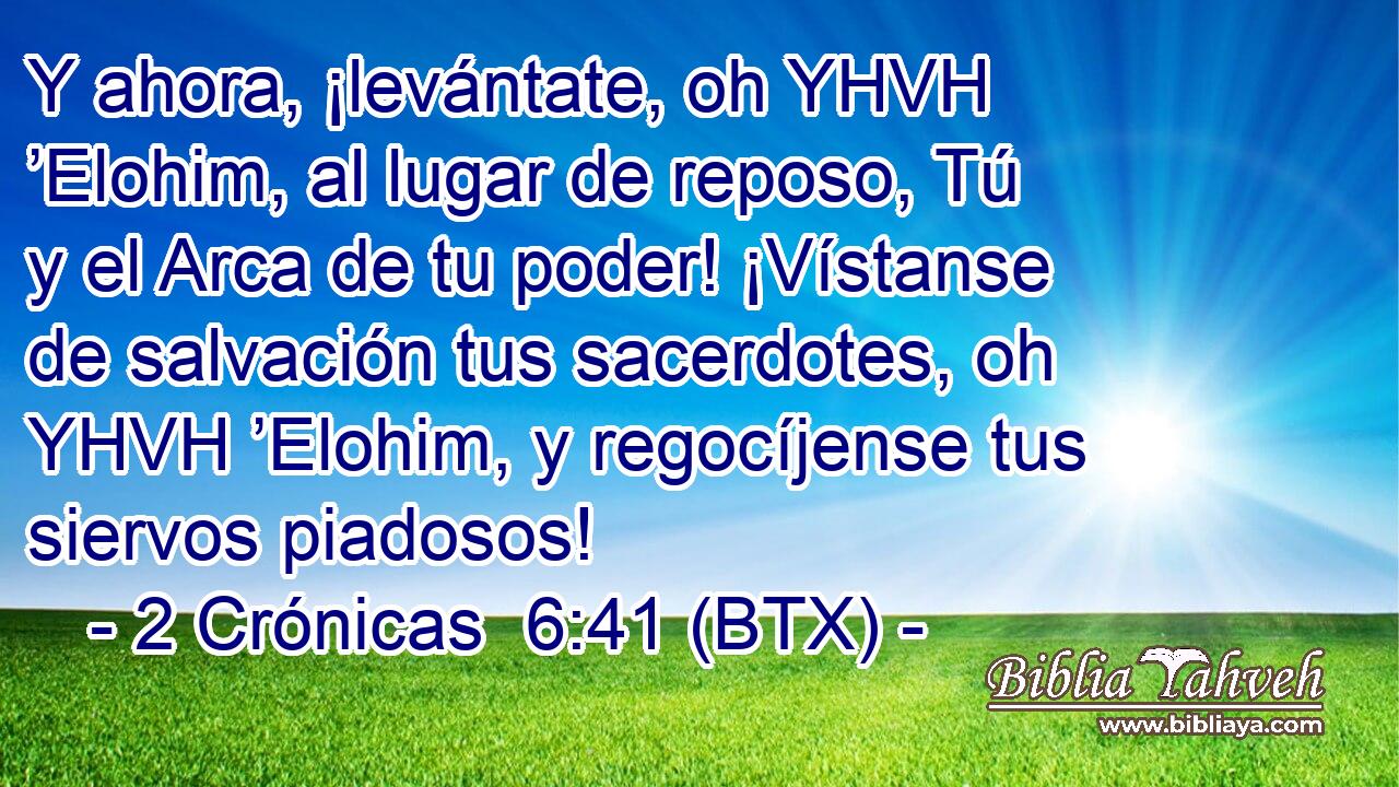 Y ahora, ¡levántate, oh YHVH ’Elohim, al lugar de reposo, Tú y el Arca de tu poder! ¡Vístanse de salvación tus sacerdotes, oh YHVH ’Elohim, y regocíjense tus siervos piadosos!