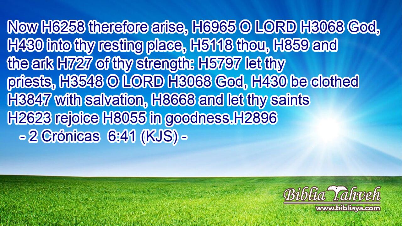 Now H6258 therefore arise, H6965 O LORD H3068 God, H430 into thy resting place, H5118 thou, H859 and the ark H727 of thy strength: H5797 let thy priests, H3548 O LORD H3068 God, H430 be clothed H3847 with salvation, H8668 and let thy saints H2623 rejoice H8055 in goodness.H2896