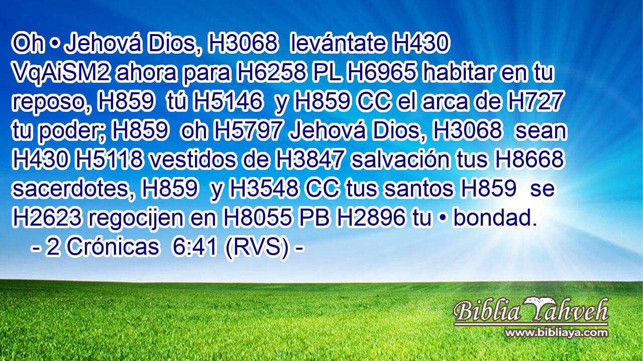 Oh • Jehová Dios, H3068  levántate H430 VqAiSM2 ahora para H6258 PL H6965 habitar en tu reposo, H859  tú H5146  y H859 CC el arca de H727 tu poder; H859  oh H5797 Jehová Dios, H3068  sean H430 H5118 vestidos de H3847 salvación tus H8668  sacerdotes, H859  y H3548 CC tus santos H859  se H2623 regocijen en H8055 PB H2896 tu • bondad. 