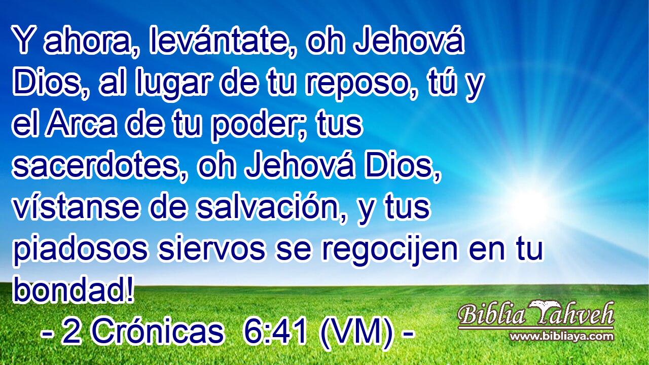  Y ahora, levántate, oh Jehová Dios, al lugar de tu reposo, tú y el Arca de tu poder; tus sacerdotes, oh Jehová Dios, vístanse de salvación, y tus piadosos siervos se regocijen en tu bondad! 