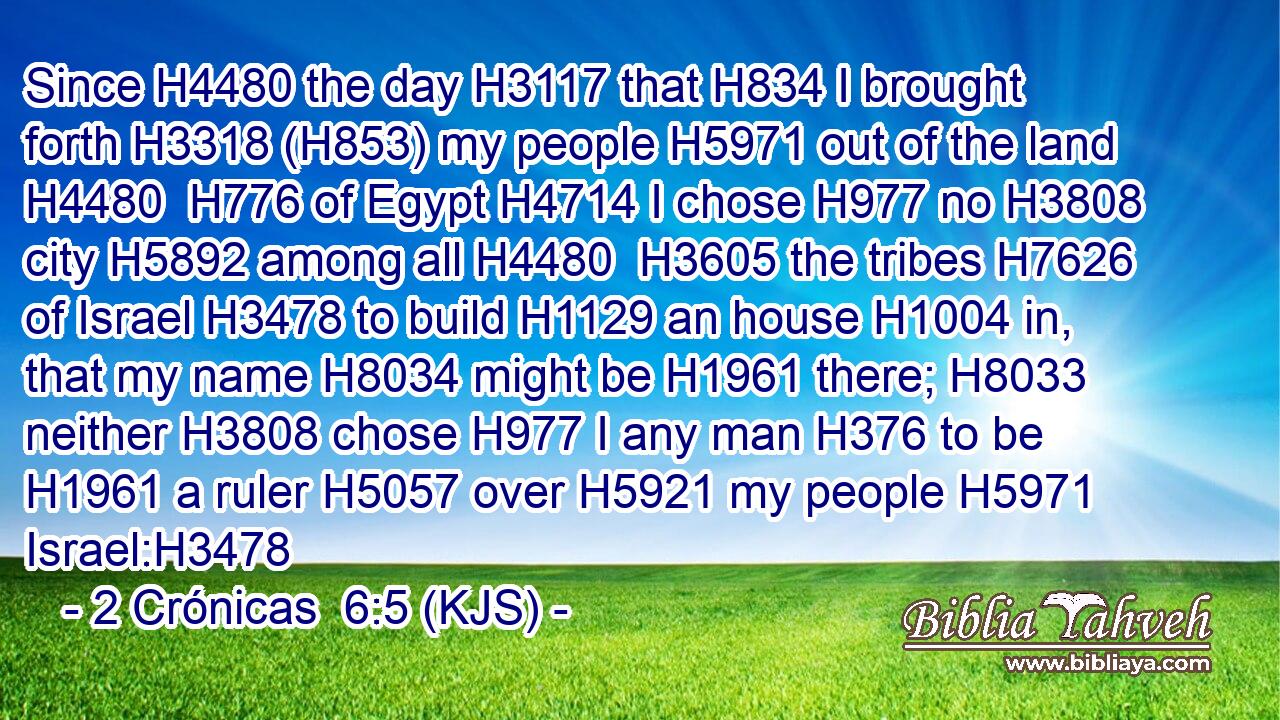 Since H4480 the day H3117 that H834 I brought forth H3318 (H853) my people H5971 out of the land H4480  H776 of Egypt H4714 I chose H977 no H3808 city H5892 among all H4480  H3605 the tribes H7626 of Israel H3478 to build H1129 an house H1004 in, that my name H8034 might be H1961 there; H8033 neither H3808 chose H977 I any man H376 to be H1961 a ruler H5057 over H5921 my people H5971 Israel:H3478