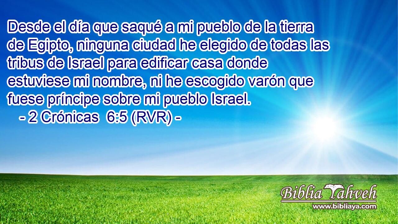 Desde el día que saqué a mi pueblo de la tierra de Egipto, ninguna ciudad he elegido de todas las tribus de Israel para edificar casa donde estuviese mi nombre, ni he escogido varón que fuese príncipe sobre mi pueblo Israel.
