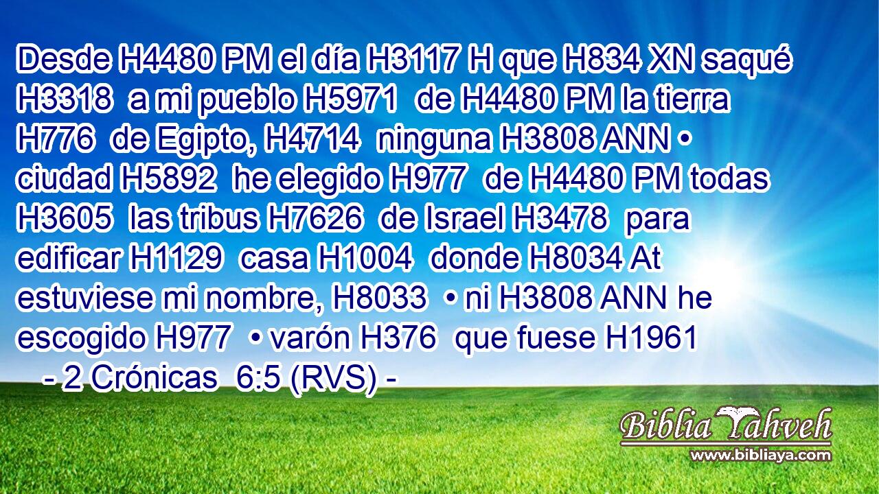 Desde H4480 PM el día H3117 H que H834 XN saqué H3318  a mi pueblo H5971  de H4480 PM la tierra H776  de Egipto, H4714  ninguna H3808 ANN • ciudad H5892  he elegido H977  de H4480 PM todas H3605  las tribus H7626  de Israel H3478  para edificar H1129  casa H1004  donde H8034 At estuviese mi nombre, H8033  • ni H3808 ANN he escogido H977  • varón H376  que fuese H1961 