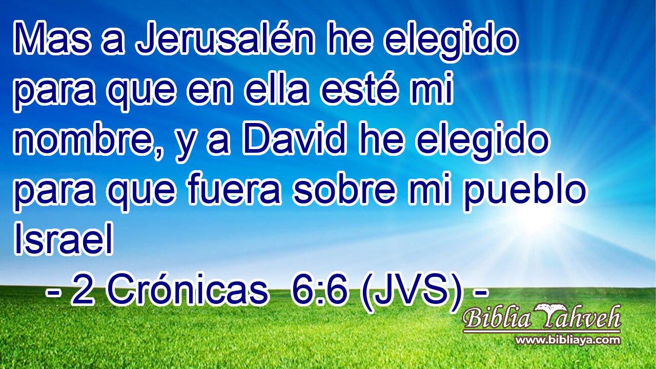 Mas a Jerusalén he elegido para que en ella esté mi nombre, y a David he elegido para que fuera sobre mi pueblo Israel
