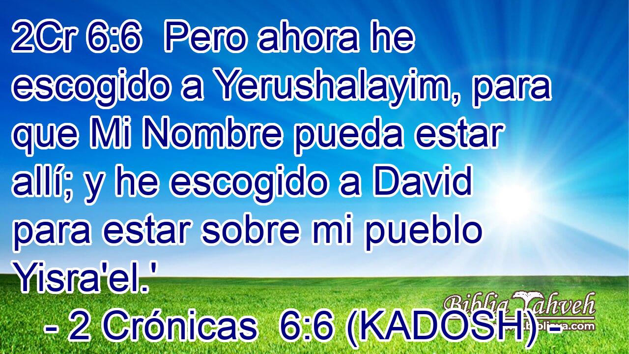  Pero ahora he escogido a Yerushalayim, para que Mi Nombre pueda estar allí; y he escogido a David para estar sobre mi pueblo Yisra'el.' 