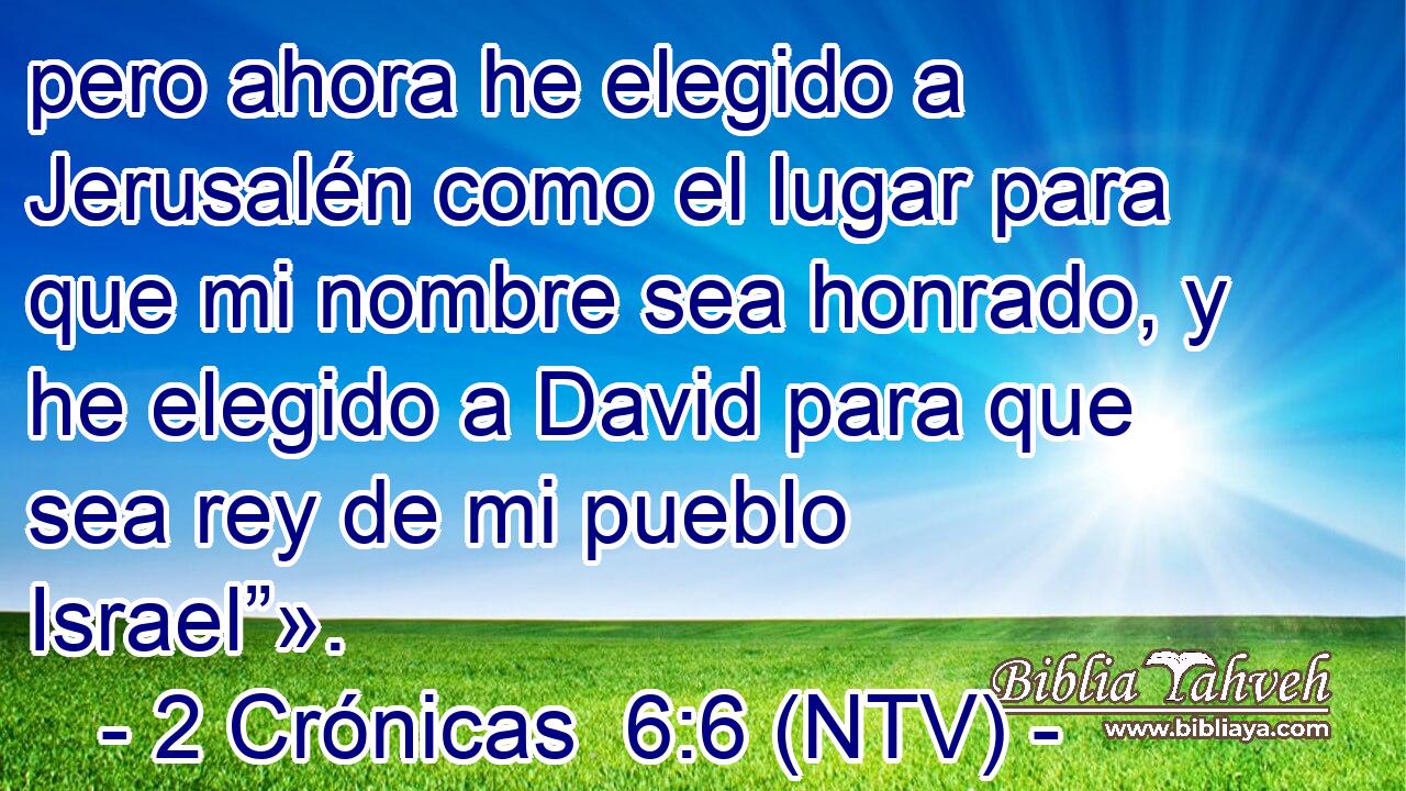 pero ahora he elegido a Jerusalén como el lugar para que mi nombre sea honrado, y he elegido a David para que sea rey de mi pueblo Israel”».