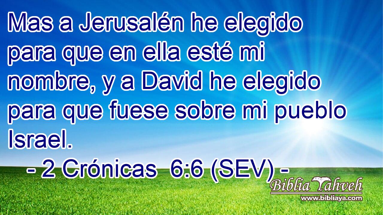 Mas a Jerusalén he elegido para que en ella esté mi nombre, y a David he elegido para que fuese sobre mi pueblo Israel.