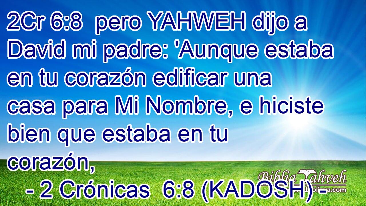  pero YAHWEH dijo a David mi padre: 'Aunque estaba en tu corazón edificar una casa para Mi Nombre, e hiciste bien que estaba en tu corazón, 