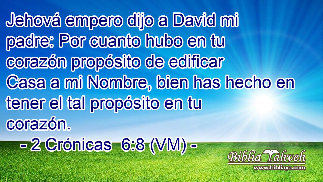  Jehová empero dijo a David mi padre: Por cuanto hubo en tu corazón propósito de edificar Casa a mi Nombre, bien has hecho en tener el tal propósito en tu corazón. 