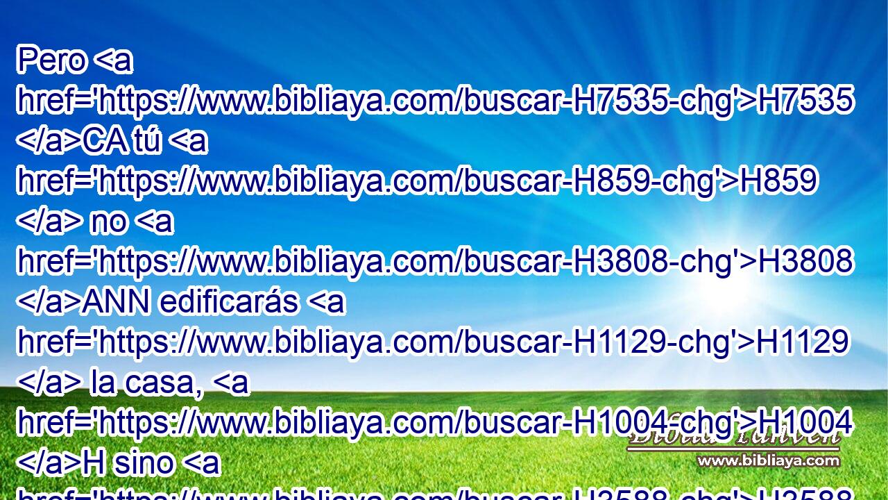 Pero H7535 CA tú H859  no H3808 ANN edificarás H1129  la casa, H1004 H sino H3588 CK tu H859  hijo H1121  que saldrá H3318 H de tus H859  lomos, H2504  él H1931  edificará H1129  • casa H1004 H a mi nombre. H8034  