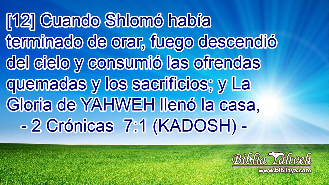  [12] Cuando Shlomó había terminado de orar, fuego descendió del cielo y consumió las ofrendas quemadas y los sacrificios; y La Gloria de YAHWEH llenó la casa, 