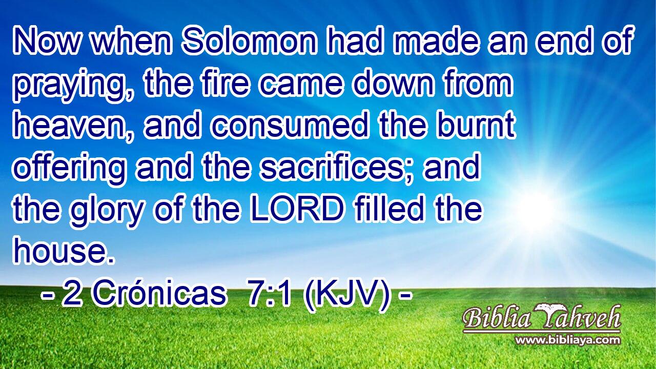Now when Solomon had made an end of praying, the fire came down from heaven, and consumed the burnt offering and the sacrifices; and the glory of the LORD filled the house.