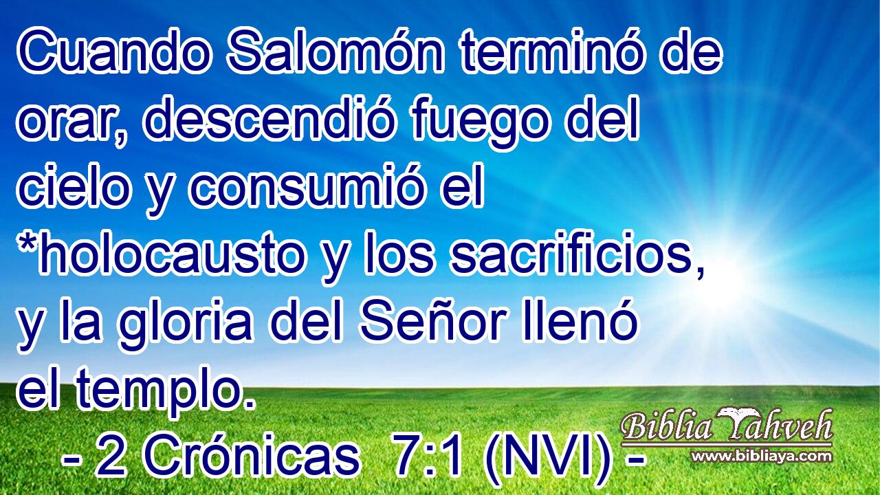  Cuando Salomón terminó de orar, descendió fuego del cielo y consumió el *holocausto y los sacrificios, y la gloria del Señor llenó el templo. 