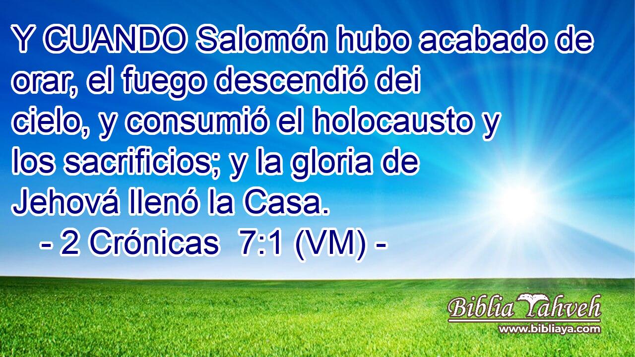  Y CUANDO Salomón hubo acabado de orar, el fuego descendió dei cielo, y consumió el holocausto y los sacrificios; y la gloria de Jehová llenó la Casa. 