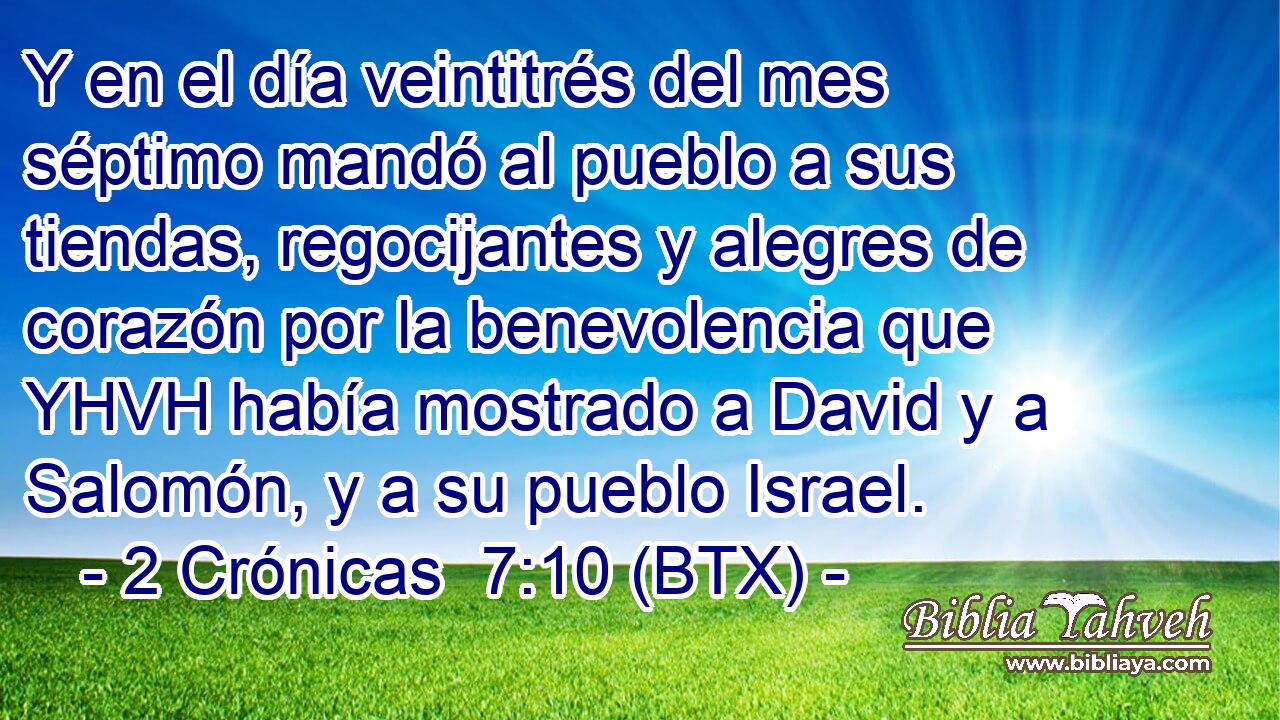 Y en el día veintitrés del mes séptimo mandó al pueblo a sus tiendas, regocijantes y alegres de corazón por la benevolencia que YHVH había mostrado a David y a Salomón, y a su pueblo Israel.