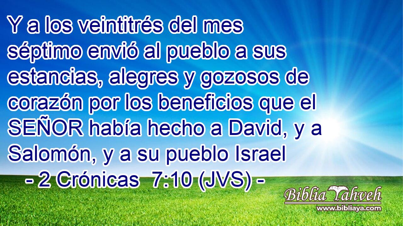 Y a los veintitrés del mes séptimo envió al pueblo a sus estancias, alegres y gozosos de corazón por los beneficios que el SEÑOR había hecho a David, y a Salomón, y a su pueblo Israel