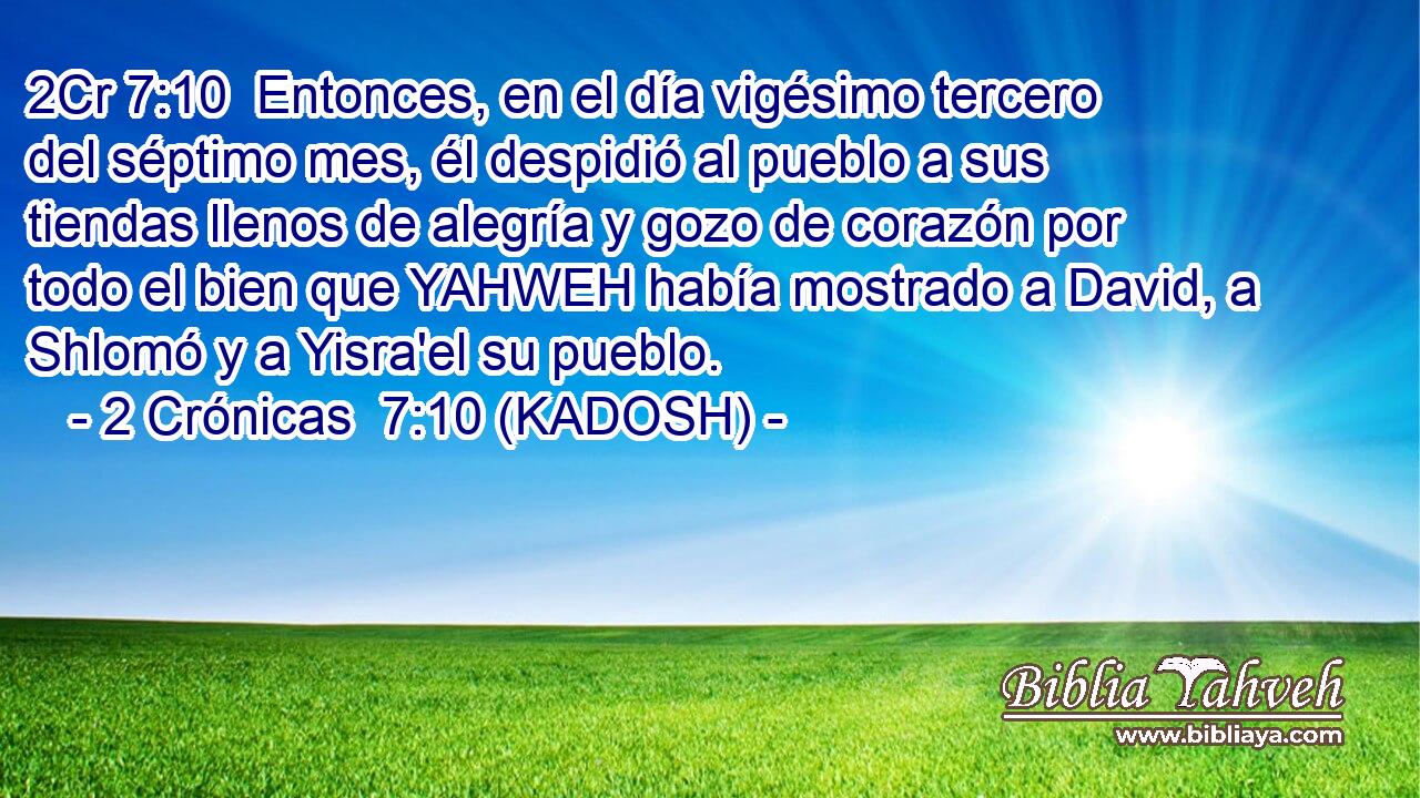  Entonces, en el día vigésimo tercero del séptimo mes, él despidió al pueblo a sus tiendas llenos de alegría y gozo de corazón por todo el bien que YAHWEH había mostrado a David, a Shlomó y a Yisra'el su pueblo. 