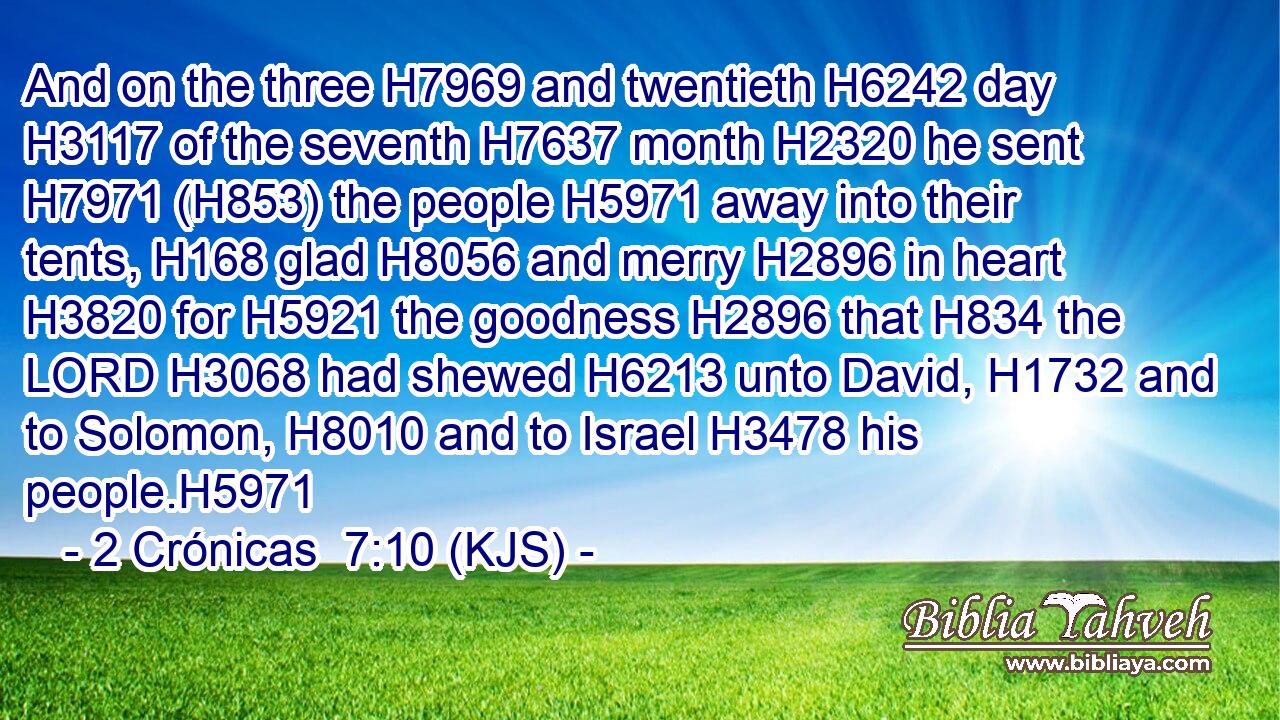 And on the three H7969 and twentieth H6242 day H3117 of the seventh H7637 month H2320 he sent H7971 (H853) the people H5971 away into their tents, H168 glad H8056 and merry H2896 in heart H3820 for H5921 the goodness H2896 that H834 the LORD H3068 had shewed H6213 unto David, H1732 and to Solomon, H8010 and to Israel H3478 his people.H5971