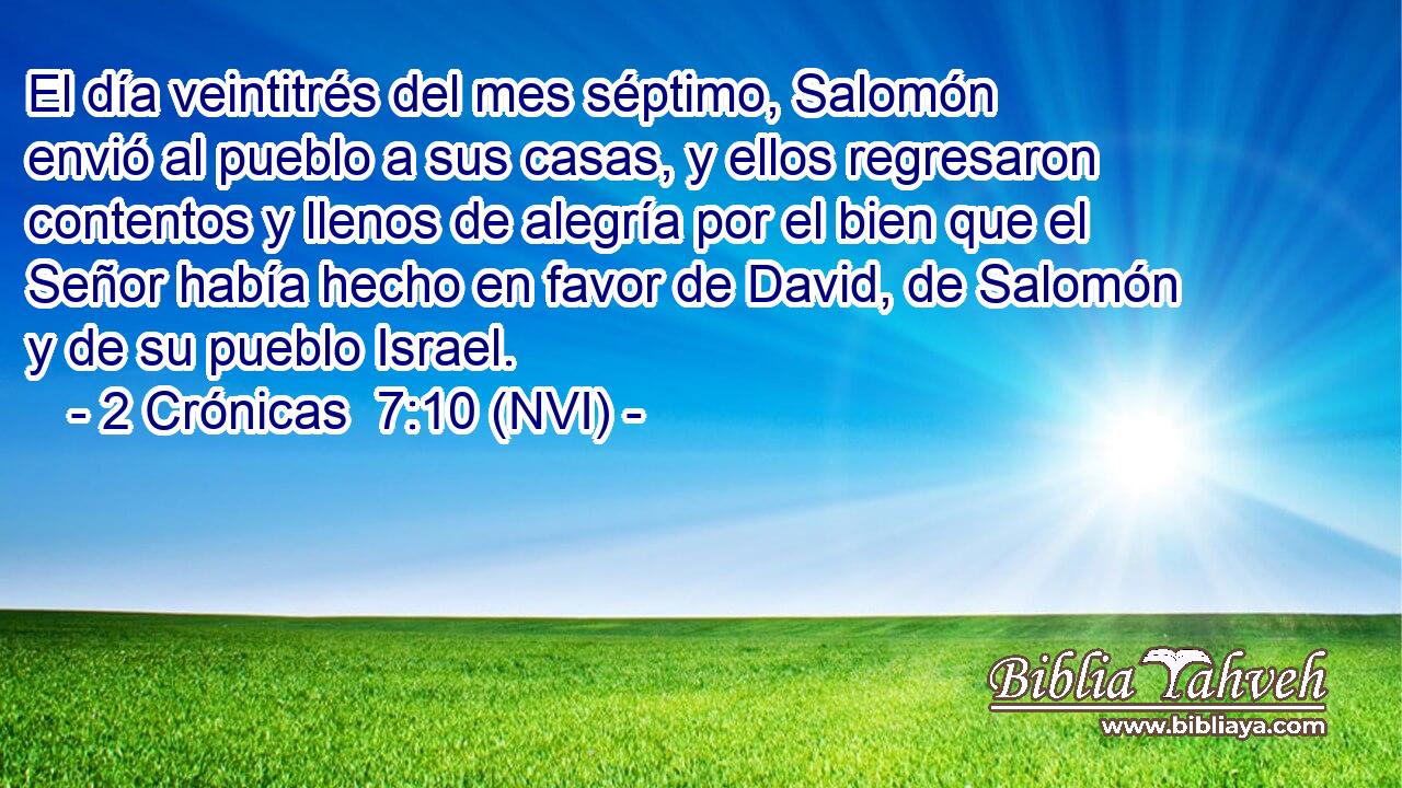  El día veintitrés del mes séptimo, Salomón envió al pueblo a sus casas, y ellos regresaron contentos y llenos de alegría por el bien que el Señor había hecho en favor de David, de Salomón y de su pueblo Israel. 